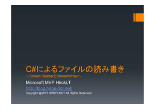 C#によるファイルの読み書き
～StreamReaderとStreamWriter～
Microsoft MVP Hiroki.T
http://blog.hiros-dot.net/
copyright @2015 HIRO's.NET All Rights Reserved.
 