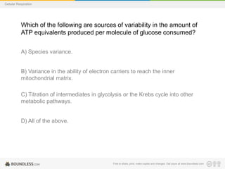 Free to share, print, make copies and changes. Get yours at www.boundless.com
Cellular Respiration
Which of the following are sources of variability in the amount of
ATP equivalents produced per molecule of glucose consumed?
A) Species variance.
B) Variance in the ability of electron carriers to reach the inner
mitochondrial matrix.
C) Titration of intermediates in glycolysis or the Krebs cycle into other
metabolic pathways.
D) All of the above.
 