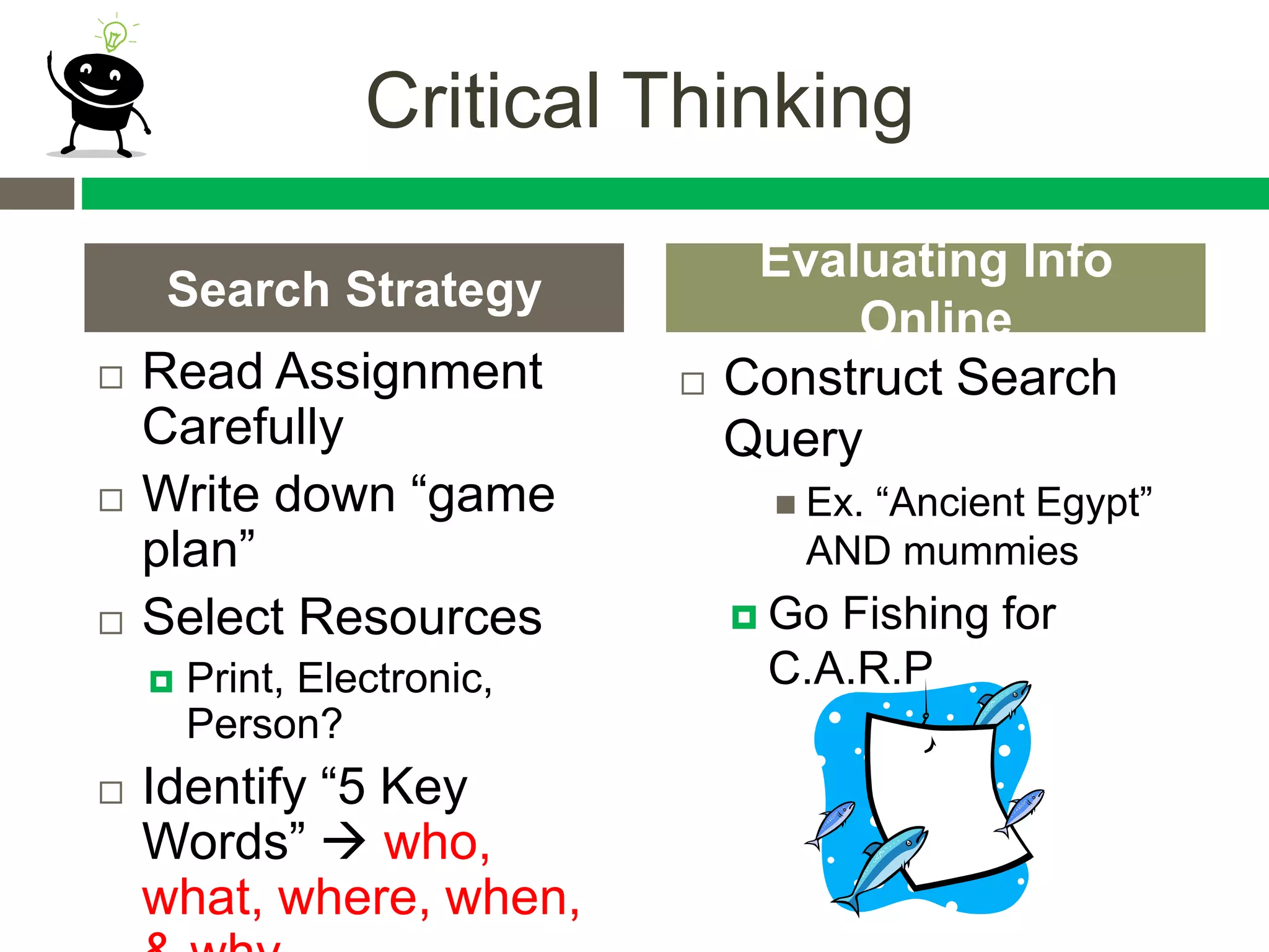 Critical Thinking
 Read Assignment
Carefully
 Write down “game
plan”
 Select Resources
 Print, Electronic,
Person?
 Identify “5 Key
Words”  who,
what, where, when,
 Construct Search
Query
 Ex. “Ancient Egypt”
AND mummies
 Go Fishing for
C.A.R.P
Search Strategy
Evaluating Info
Online
 