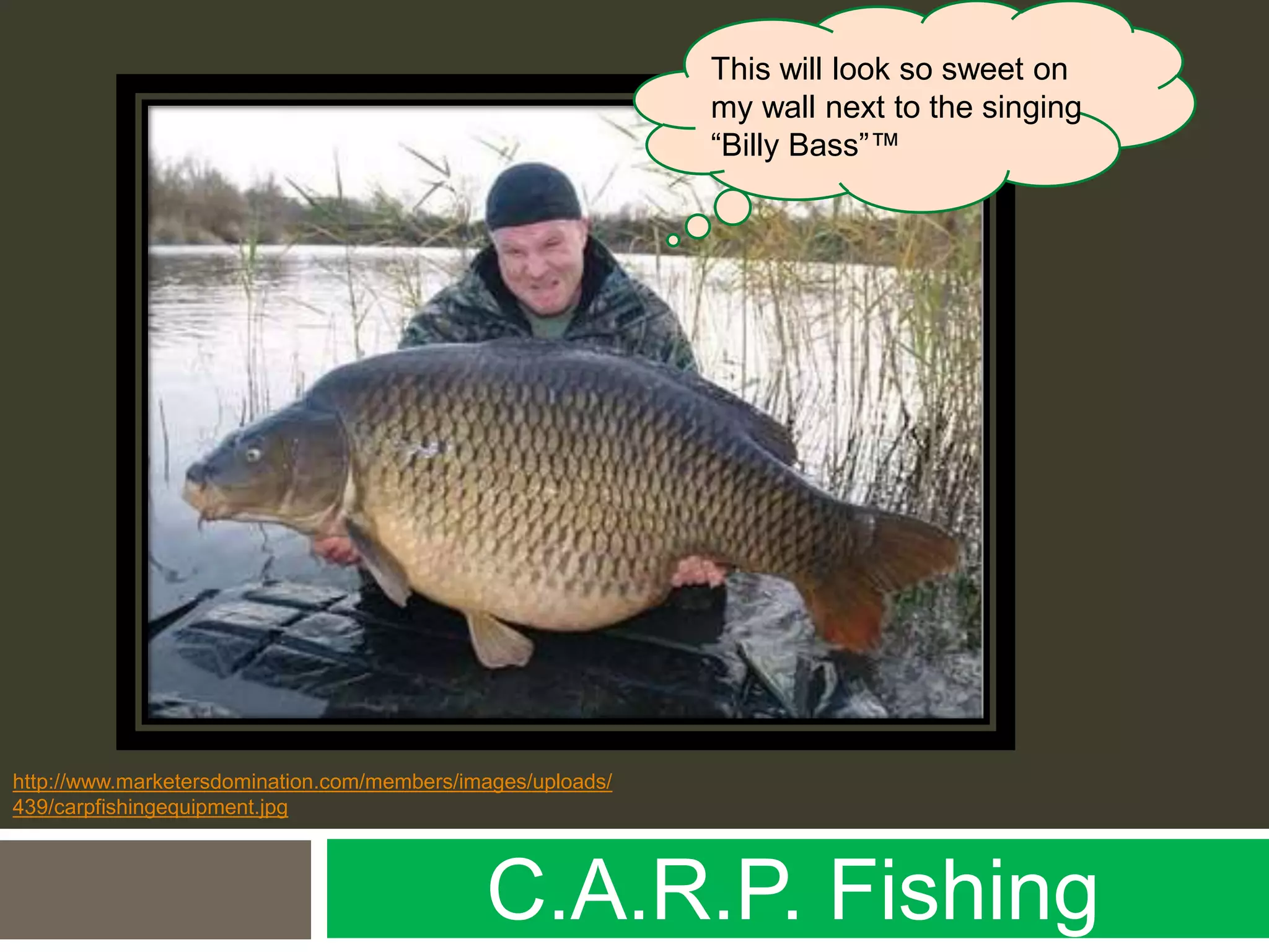 C.A.R.P. Fishing
http://www.marketersdomination.com/members/images/uploads/
439/carpfishingequipment.jpg
This will look so sweet on
my wall next to the singing
“Billy Bass”™
 