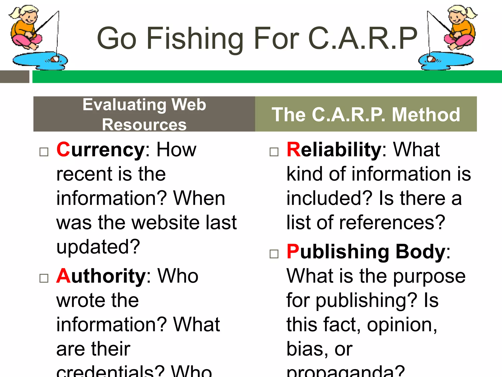  Currency: How
recent is the
information? When
was the website last
updated?
 Authority: Who
wrote the
information? What
are their
 Reliability: What
kind of information is
included? Is there a
list of references?
 Publishing Body:
What is the purpose
for publishing? Is
this fact, opinion,
bias, or
Evaluating Web
Resources
The C.A.R.P. Method
Go Fishing For C.A.R.P
 