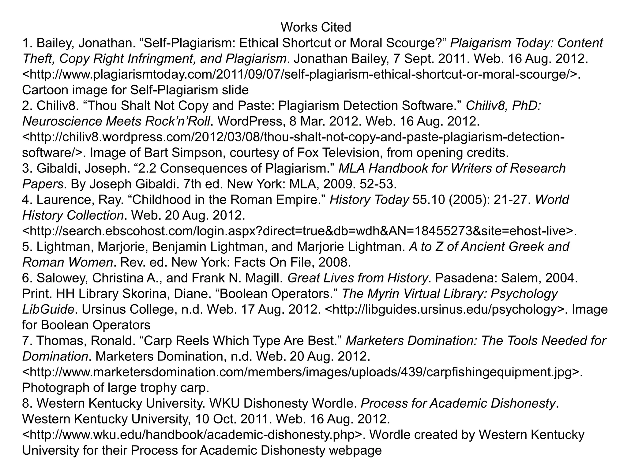 Works Cited
1. Bailey, Jonathan. “Self-Plagiarism: Ethical Shortcut or Moral Scourge?” Plaigarism Today: Content
Theft, Copy Right Infringment, and Plagiarism. Jonathan Bailey, 7 Sept. 2011. Web. 16 Aug. 2012.
<http://www.plagiarismtoday.com/2011/09/07/self-plagiarism-ethical-shortcut-or-moral-scourge/>.
Cartoon image for Self-Plagiarism slide
2. Chiliv8. “Thou Shalt Not Copy and Paste: Plagiarism Detection Software.” Chiliv8, PhD:
Neuroscience Meets Rock’n’Roll. WordPress, 8 Mar. 2012. Web. 16 Aug. 2012.
<http://chiliv8.wordpress.com/2012/03/08/thou-shalt-not-copy-and-paste-plagiarism-detection-
software/>. Image of Bart Simpson, courtesy of Fox Television, from opening credits.
3. Gibaldi, Joseph. “2.2 Consequences of Plagiarism.” MLA Handbook for Writers of Research
Papers. By Joseph Gibaldi. 7th ed. New York: MLA, 2009. 52-53.
4. Laurence, Ray. “Childhood in the Roman Empire.” History Today 55.10 (2005): 21-27. World
History Collection. Web. 20 Aug. 2012.
<http://search.ebscohost.com/login.aspx?direct=true&db=wdh&AN=18455273&site=ehost-live>.
5. Lightman, Marjorie, Benjamin Lightman, and Marjorie Lightman. A to Z of Ancient Greek and
Roman Women. Rev. ed. New York: Facts On File, 2008.
6. Salowey, Christina A., and Frank N. Magill. Great Lives from History. Pasadena: Salem, 2004.
Print. HH Library Skorina, Diane. “Boolean Operators.” The Myrin Virtual Library: Psychology
LibGuide. Ursinus College, n.d. Web. 17 Aug. 2012. <http://libguides.ursinus.edu/psychology>. Image
for Boolean Operators
7. Thomas, Ronald. “Carp Reels Which Type Are Best.” Marketers Domination: The Tools Needed for
Domination. Marketers Domination, n.d. Web. 20 Aug. 2012.
<http://www.marketersdomination.com/members/images/uploads/439/carpfishingequipment.jpg>.
Photograph of large trophy carp.
8. Western Kentucky University. WKU Dishonesty Wordle. Process for Academic Dishonesty.
Western Kentucky University, 10 Oct. 2011. Web. 16 Aug. 2012.
<http://www.wku.edu/handbook/academic-dishonesty.php>. Wordle created by Western Kentucky
University for their Process for Academic Dishonesty webpage
 
