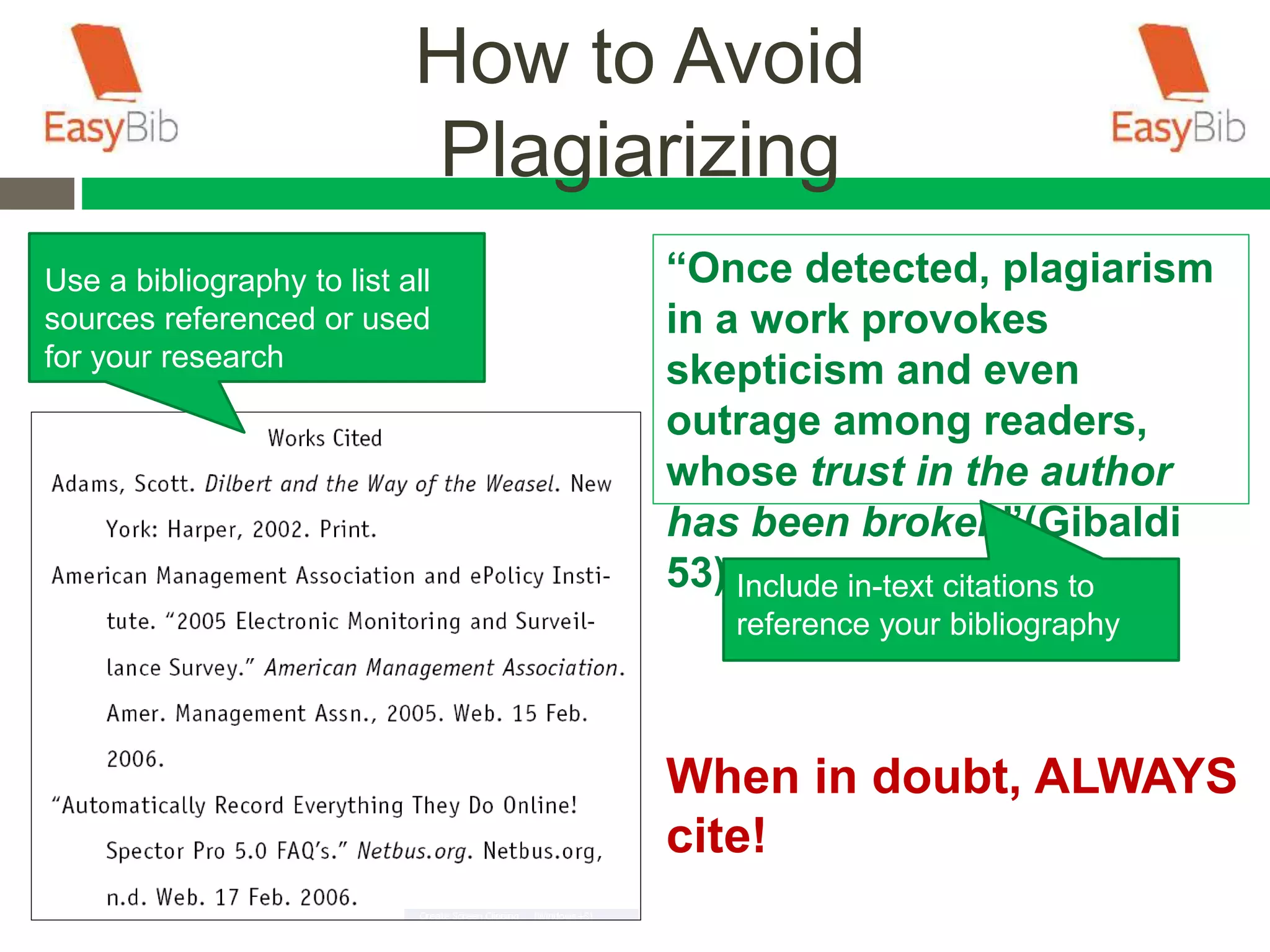How to Avoid
Plagiarizing
Use a bibliography to list all
sources referenced or used
for your research
“Once detected, plagiarism
in a work provokes
skepticism and even
outrage among readers,
whose trust in the author
has been broken”(Gibaldi
53).Include in-text citations to
reference your bibliography
When in doubt, ALWAYS
cite!
 