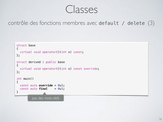 Classes
76
struct base
{
virtual void operator()(int x) const;
};
struct derived : public base
{
virtual void operator()(int x) const override;
};
int main()
{
const auto override = 0ul;
const auto final = 0ul;
}
pas des mots-clefs
contrôle des fonctions membres avec default / delete (3)
 