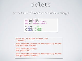 delete
77
void foo(int){};
void foo(long) = delete;
void foo(double) = delete;
foo(42); // OK
foo(42l); // ERROR
foo(42.0); // ERROR
permet aussi d’empêcher certaines surcharges
error: call to deleted function 'foo'
  foo(42l);
  ^~~
note: candidate function has been explicitly deleted
void foo(long) = delete;
     ^
note: candidate function
void foo(int){};
     ^
note: candidate function has been explicitly deleted
void foo(double) = delete;
     ^
 