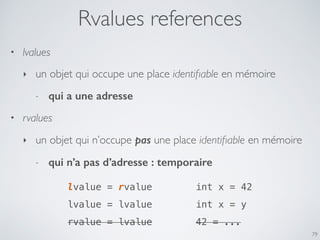 Rvalues references
• lvalues
‣ un objet qui occupe une place identiﬁable en mémoire
- qui a une adresse
• rvalues
‣ un objet qui n’occupe pas une place identiﬁable en mémoire
- qui n’a pas d’adresse : temporaire
79
lvalue = rvalue
lvalue = lvalue
rvalue = lvalue
int x = 42
int x = y
42 = ...
 