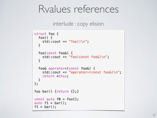 Rvalues references
81
struct foo {
foo() {
std::cout << “foo()n”;
}
foo(const foo&) {
std::cout << "foo(const foo&)n”;
}
foo& operator=(const foo&) {
std::cout << "operator=(const foo&)n”;
return *this;
}
};
foo bar() {return {};}
const auto f0 = foo{};
auto f1 = bar();
f1 = bar();
interlude : copy elision
 