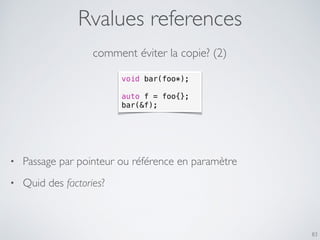 Rvalues references
83
comment éviter la copie? (2)
void bar(foo*);
auto f = foo{};
bar(&f);
• Passage par pointeur ou référence en paramètre
• Quid des factories?
 