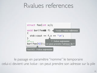 Rvalues references
85
struct foo{int x;};
void bar(foo&& f)
{
std::cout << f.x << 'n';
}
//...
bar(foo{42});
foo&& : rvalue reference
foo{42} : rvalue expression
f : lvalue expression
on peut prendre l’adresse de f
le passage en paramètre “nomme” le temporaire
celui-ci devient une lvalue : on peut prendre son adresse sur la pile
 