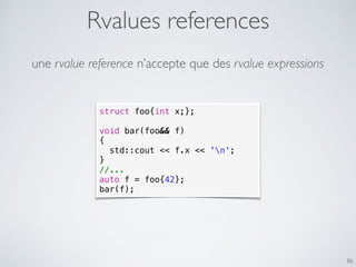 Rvalues references
86
une rvalue reference n’accepte que des rvalue expressions
struct foo{int x;};
void bar(foo&& f)
{
std::cout << f.x << 'n';
}
//...
auto f = foo{42};
bar(f);
 