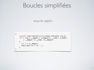 Boucles simpliﬁées
11
{
typedef std::vector<int>::const_iterator cit_t;
for ( cit_t __begin = v.begin(), __end = v.end()
; __begin != __end; ++__begin)
{
int i = *__begin;
std::cout << i << ',';
}
}
sous le capot :
 