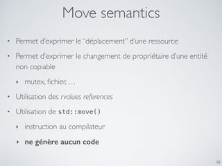 Move semantics
• Permet d’exprimer le “déplacement” d’une ressource
• Permet d’exprimer le changement de propriétaire d’une entité
non copiable
‣ mutex, ﬁchier, …
• Utilisation des rvalues references
• Utilisation de std::move()
‣ instruction au compilateur
‣ ne génère aucun code
88
 