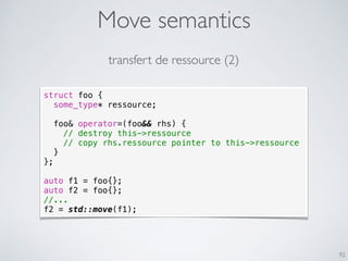 Move semantics
92
struct foo {
some_type* ressource;
foo& operator=(foo&& rhs) {
// destroy this->ressource
// copy rhs.ressource pointer to this->ressource
}
};
auto f1 = foo{};
auto f2 = foo{};
//...
f2 = std::move(f1);
transfert de ressource (2)
 