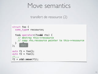 Move semantics
92
struct foo {
some_type* ressource;
foo& operator=(foo&& rhs) {
// destroy this->ressource
// copy rhs.ressource pointer to this->ressource
}
};
auto f1 = foo{};
auto f2 = foo{};
//...
f2 = std::move(f1);
transfert de ressource (2)
O(1)
 