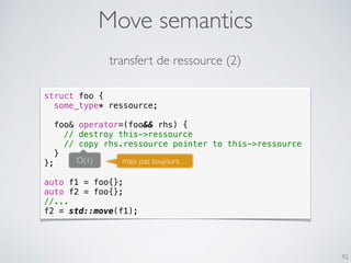 Move semantics
92
struct foo {
some_type* ressource;
foo& operator=(foo&& rhs) {
// destroy this->ressource
// copy rhs.ressource pointer to this->ressource
}
};
auto f1 = foo{};
auto f2 = foo{};
//...
f2 = std::move(f1);
transfert de ressource (2)
O(1) mais pas toujours…
 