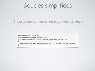 Boucles simpliﬁées
12
std::map<int, int> m;
m.insert(std::make_pair(1,1));
for (std::map<int, int>::value_type key_value : m)
{
std::cout << key_value.first << ',' << key_value.second;
}
n’importe quel conteneur fournissant des itérateurs
 
