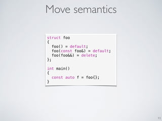 Move semantics
93
struct foo
{
foo() = default;
foo(const foo&) = default;
foo(foo&&) = delete;
};
int main()
{
const auto f = foo{};
}
 
