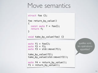 Move semantics
94
struct foo {};
foo return_by_value()
{
const auto f = foo{};
return f;
}
void take_by_value(foo) {}
auto f1 = foo{};
auto f2 = f1;
auto f3 = std::move(f1);
take_by_value(f2);
take_by_value(std::move(f2));
auto f4 = return_by_value();
f1 = return_by_value();
quelles sont
les opérations
appelées?
 