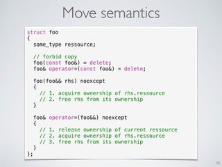 Move semantics
95
transfert de propriété
struct foo
{
some_type ressource;
// forbid copy
foo(const foo&) = delete;
foo& operator=(const foo&) = delete;
foo(foo&& rhs) noexcept
{
// 1. acquire ownership of rhs.ressource
// 2. free rhs from its ownership
}
foo& operator=(foo&&) noexcept
{
// 1. release ownership of current ressource
// 2. acquire ownership of rhs.ressource
// 3. free rhs from its ownership
}
};
 