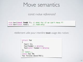 Move semantics
97
const rvalue references?
void bar(const foo&& f); // what for if we can't move f?
void bar(const foo&); // read only
réellement utile pour interdire tout usage des rvalues
struct foo
{
foo() {};
foo(foo&&) = delete;
foo(const foo&&) = delete;
};
// later...
const foo f0;
foo f1(std::move(f0));
void bar(const foo&& f); // what for if we can't move f?
void bar(const foo&); // read only
 