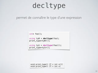 decltype
99
permet de connaître le type d’une expression
int* foo();
using ty0 = decltype(foo);
print_type<ty0>();
using ty1 = decltype(foo());
print_type<ty1>();
void print_type() [T = int *()]
void print_type() [T = int *]
 