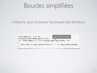 Boucles simpliﬁées
12
std::map<int, int> m;
m.insert(std::make_pair(1,1));
for (std::map<int, int>::value_type key_value : m)
{
std::cout << key_value.first << ',' << key_value.second;
}
n’importe quel conteneur fournissant des itérateurs
pas de ‘&’ →copie
 