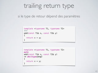 trailing return type
101
template <typename T1, typename T2>
???
add(const T1& x, const T2& y)
{
return x + y;
}
si le type de retour dépend des paramètres
template <typename T1, typename T2>
auto
add(const T1& x, const T2& y)
-> decltype(x+y)
{
return x + y;
}
 