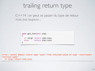 trailing return type
104
C++14 : on peut se passer du type de retour
mais pas toujours…
auto get_fun(bool arg)
{
if (arg) return std::cos;
else return std::sin;
}
error: cannot deduce return type 'auto' from returned value of type '<overloaded
function type>'
  if (arg) return std::cos;
 