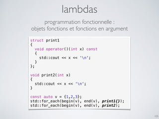 105
lambdas
struct print1
{
void operator()(int x) const
{
std::cout << x << 'n';
}
};
void print2(int x)
{
std::cout << x << 'n';
}
const auto v = {1,2,3};
std::for_each(begin(v), end(v), print1{});
std::for_each(begin(v), end(v), print2);
programmation fonctionnelle :
objets fonctions et fonctions en argument
 