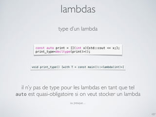 lambdas
107
const auto print = [](int x){std::cout << x;};
print_type<decltype(print)>();
void print_type() [with T = const main()::<lambda(int)>]
type d’un lambda
il n’y pas de type pour les lambdas en tant que tel
auto est quasi-obligatoire si on veut stocker un lambda
ou presque…
 