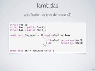 lambdas
110
spéciﬁcation du type de retour (2)
struct foo {};
struct bar : public foo {};
struct baz : public foo {};
const auto foo_maker = [](bool value) -> foo*
{
if (value) return new bar{};
else return new baz{};
};
const auto ptr = foo_maker(true);
 