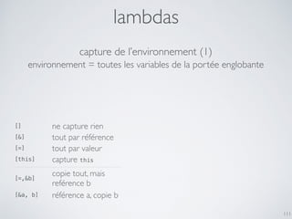 lambdas
111
capture de l’environnement (1)
[] ne capture rien
[&] tout par référence
[=] tout par valeur
[this] capture this
[=,&b]
copie tout, mais
reférence b
[&a, b] référence a, copie b
environnement = toutes les variables de la portée englobante
 