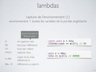 lambdas
111
capture de l’environnement (1)
[] ne capture rien
[&] tout par référence
[=] tout par valeur
[this] capture this
[=,&b]
copie tout, mais
reférence b
[&a, b] référence a, copie b
environnement en
“lecture seule”
environnement = toutes les variables de la portée englobante
const auto x = 42u;
[]{std::cout << x;}(); // OK
auto x = 40u;
[]{x += 2;}(); // ERROR
 