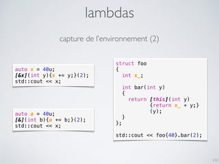 struct foo
{
int x_;
int bar(int y)
{
return [this](int y)
{return x_ + y;}
(y);
}
};
std::cout << foo{40}.bar(2);
lambdas
112
auto x = 40u;
[&x](int y){x += y;}(2);
std::cout << x;
auto a = 40u;
[&](int b){a += b;}(2);
std::cout << x;
capture de l’environnement (2)
 