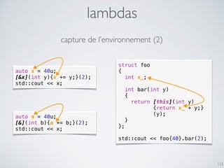 struct foo
{
int x_;
int bar(int y)
{
return [this](int y)
{return x_ + y;}
(y);
}
};
std::cout << foo{40}.bar(2);
lambdas
112
auto x = 40u;
[&x](int y){x += y;}(2);
std::cout << x;
auto a = 40u;
[&](int b){a += b;}(2);
std::cout << x;
capture de l’environnement (2)
 