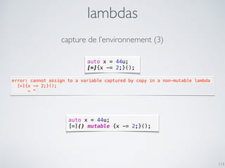 auto x = 44u;
[=]{x -= 2;}();
lambdas
113
error: cannot assign to a variable captured by copy in a non-mutable lambda
  [=]{x -= 2;}();
      ~ ^
auto x = 44u;
[=]() mutable {x -= 2;}();
capture de l’environnement (3)
 
