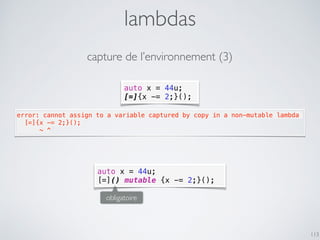 auto x = 44u;
[=]{x -= 2;}();
lambdas
113
error: cannot assign to a variable captured by copy in a non-mutable lambda
  [=]{x -= 2;}();
      ~ ^
auto x = 44u;
[=]() mutable {x -= 2;}();
obligatoire
capture de l’environnement (3)
 
