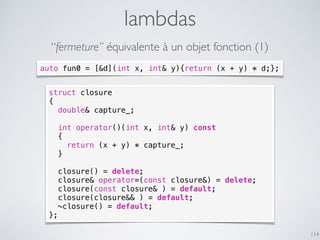 lambdas
114
“fermeture” équivalente à un objet fonction (1)
struct closure
{
double& capture_;
int operator()(int x, int& y) const
{
return (x + y) * capture_;
}
closure() = delete;
closure& operator=(const closure&) = delete;
closure(const closure& ) = default;
closure(closure&& ) = default;
~closure() = default;
};
auto fun0 = [&d](int x, int& y){return (x + y) * d;};
 