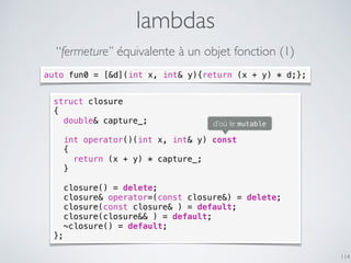 lambdas
114
“fermeture” équivalente à un objet fonction (1)
struct closure
{
double& capture_;
int operator()(int x, int& y) const
{
return (x + y) * capture_;
}
closure() = delete;
closure& operator=(const closure&) = delete;
closure(const closure& ) = default;
closure(closure&& ) = default;
~closure() = default;
};
auto fun0 = [&d](int x, int& y){return (x + y) * d;};
d’où le mutable
 