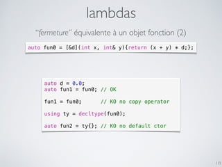 lambdas
115
auto d = 0.0;
auto fun1 = fun0; // OK
fun1 = fun0; // KO no copy operator
using ty = decltype(fun0);
auto fun2 = ty{}; // KO no default ctor
auto fun0 = [&d](int x, int& y){return (x + y) * d;};
“fermeture” équivalente à un objet fonction (2)
 