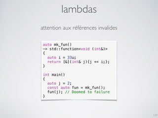 lambdas
117
attention aux références invalides
auto mk_fun()
-> std::function<void (int&)>
{
auto i = 33u;
return [&](int& j){j += i;};
}
int main()
{
auto j = 2;
const auto fun = mk_fun();
fun(j); // Doomed to failure
}
 