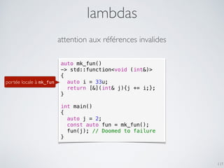lambdas
117
attention aux références invalides
auto mk_fun()
-> std::function<void (int&)>
{
auto i = 33u;
return [&](int& j){j += i;};
}
int main()
{
auto j = 2;
const auto fun = mk_fun();
fun(j); // Doomed to failure
}
portée locale à mk_fun
 