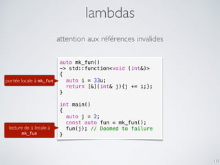lambdas
117
attention aux références invalides
auto mk_fun()
-> std::function<void (int&)>
{
auto i = 33u;
return [&](int& j){j += i;};
}
int main()
{
auto j = 2;
const auto fun = mk_fun();
fun(j); // Doomed to failure
}
portée locale à mk_fun
lecture de i locale à
mk_fun
 
