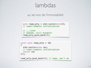 lambdas
119
au service de l’immutabilité
const auto read_only = [&]
{
std::vector<int> res;
// super-complex initialisation
return res
}();
read_only.push_back(3); // nope, won’t do
auto read_only = std::vector<int>{};
// super-complex initialisation
// ...later
// damned, still mutable!
read_only.push_back(3);
 