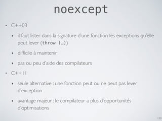 noexcept
• C++03
‣ il faut lister dans la signature d’une fonction les exceptions qu’elle
peut lever (throw (…))
‣ difﬁcile à maintenir
‣ pas ou peu d’aide des compilateurs
• C++11
‣ seule alternative : une fonction peut ou ne peut pas lever
d’exception
‣ avantage majeur : le compilateur a plus d’opportunités
d’optimisations
120
 