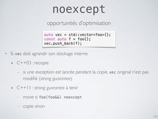 noexcept
122
opportunités d’optimisation
auto vec = std::vector<foo>{};
const auto f = foo{};
vec.push_back(f);
• Si vec doit agrandir son stockage interne
‣ C++03 : recopie
- si une exception est lancée pendant la copie, vec original n’est pas
modiﬁé (strong guarantee)
‣ C++11 : strong guarantee à tenir
- move si foo(foo&&) noexcept
- copie sinon
 