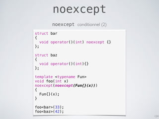 noexcept
124
noexcept conditionnel (2)
struct bar
{
void operator()(int) noexcept {}
};
struct baz
{
void operator()(int){}
};
template <typename Fun>
void foo(int x)
noexcept(noexcept(Fun{}(x)))
{
Fun{}(x);
}
foo<bar>(33);
foo<baz>(42);
 