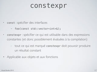 constexpr
127
• const : spéciﬁer des interfaces
- foo(const std::vector<int>&);
• constexpr : spéciﬁer ce qui est utilisable dans des expressions
constantes (et donc possiblement évaluées à la compilation)
- tout ce qui est marqué constexpr doit pouvoir produire
un résultat constant
• Applicable aux objets et aux fonctions
Visual Studio 2013
 