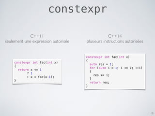constexpr
131
C++11
seulement une expression autorisée
constexpr int fac(int x)
{
return x <= 1
? 1
: x * fac(x-1);
}
constexpr int fac(int x)
{
auto res = 1;
for (auto i = 1; i <= x; ++i)
{
res *= i;
}
return res;
}
C++14
plusieurs instructions autorisées
 