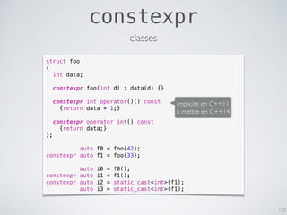 constexpr
132
classes
struct foo
{
int data;
constexpr foo(int d) : data(d) {}
constexpr int operator()() const
{return data + 1;}
constexpr operator int() const
{return data;}
};
auto f0 = foo{42};
constexpr auto f1 = foo{33};
auto i0 = f0();
constexpr auto i1 = f1();
constexpr auto i2 = static_cast<int>(f1);
auto i3 = static_cast<int>(f1);
implicite en C++11
à mettre en C++14
 